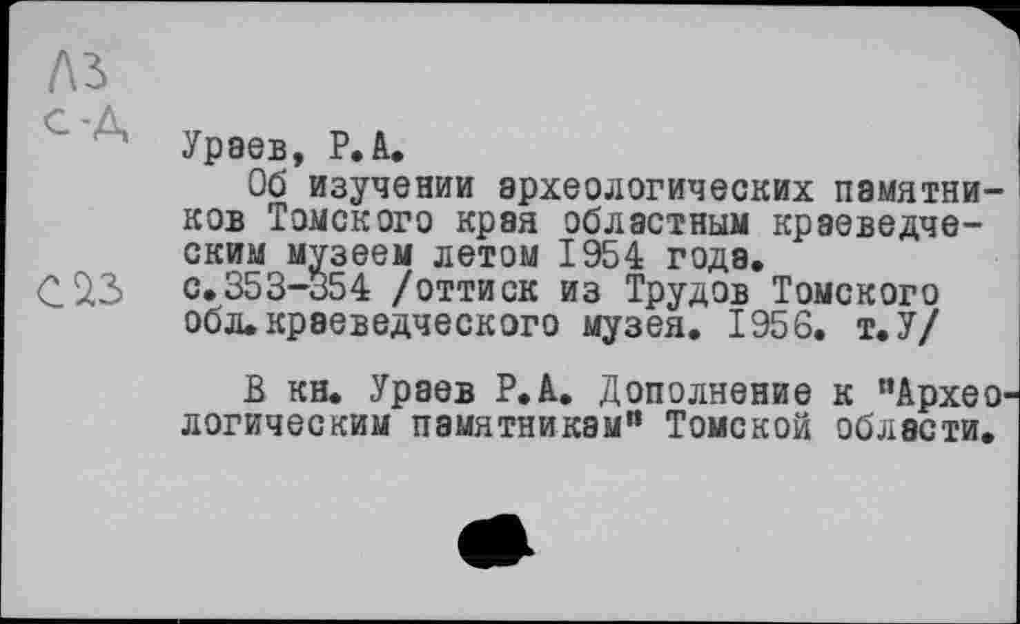 ﻿№
С Уравв, Р.П.
Об изучении археологических памятников Томского края областным краеведческим музеем летом 1954 года.
С 23 с.353-354 /оттиск из Трудов Томского обл.краеведческого музея, 1956. т.У/
В кн. Ураев Р.А. Дополнение к "Архео логическим памятникам” Томской области.